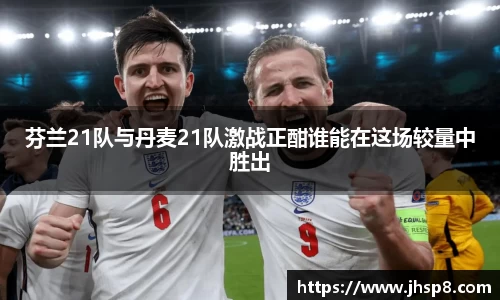 芬兰21队与丹麦21队激战正酣谁能在这场较量中胜出